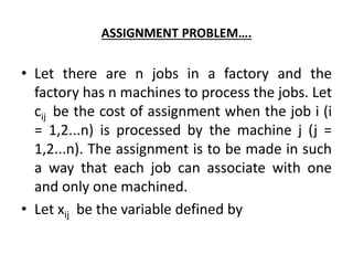 ASSIGNMENT PROBLEM….
• Let there are n jobs in a factory and the
factory has n machines to process the jobs. Let
cij be the cost of assignment when the job i (i
= 1,2...n) is processed by the machine j (j =
1,2...n). The assignment is to be made in such
a way that each job can associate with one
and only one machined.
• Let xij be the variable defined by
 