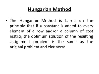Hungarian Method
• The Hungarian Method is based on the
principle that if a constant is added to every
element of a row and/or a column of cost
matrix, the optimum solution of the resulting
assignment problem is the same as the
original problem and vice versa.
 