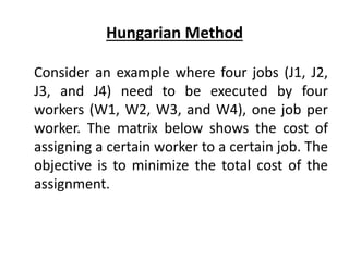 Hungarian Method
Consider an example where four jobs (J1, J2,
J3, and J4) need to be executed by four
workers (W1, W2, W3, and W4), one job per
worker. The matrix below shows the cost of
assigning a certain worker to a certain job. The
objective is to minimize the total cost of the
assignment.
 