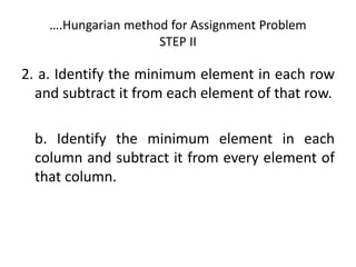 ….Hungarian method for Assignment Problem
STEP II
2. a. Identify the minimum element in each row
and subtract it from each element of that row.
b. Identify the minimum element in each
column and subtract it from every element of
that column.
 