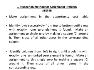 ….Hungarian method for Assignment Problem
STEP III
• Make assignment in the opportunity cost table
• Identify rows successively from top to bottom until a row
with exactly one zero element is found. Make an
assignment to single zero by making a square [0] around
it. Then cross of all other zeros in the corresponding
column.
• Identify columns from left to right until a column with
exactly one unmarked zero element is found. Make an
assignment to this single zero by making a square [0]
around it. Then cross of all other zeros in the
corresponding row.
 
