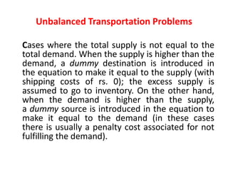 Unbalanced Transportation Problems
Cases where the total supply is not equal to the
total demand. When the supply is higher than the
demand, a dummy destination is introduced in
the equation to make it equal to the supply (with
shipping costs of rs. 0); the excess supply is
assumed to go to inventory. On the other hand,
when the demand is higher than the supply,
a dummy source is introduced in the equation to
make it equal to the demand (in these cases
there is usually a penalty cost associated for not
fulfilling the demand).
 