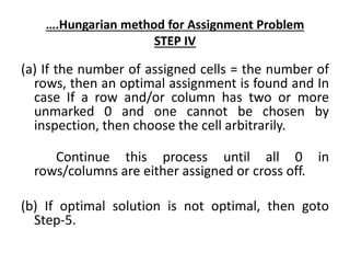 ….Hungarian method for Assignment Problem
STEP IV
(a) If the number of assigned cells = the number of
rows, then an optimal assignment is found and In
case If a row and/or column has two or more
unmarked 0 and one cannot be chosen by
inspection, then choose the cell arbitrarily.
Continue this process until all 0 in
rows/columns are either assigned or cross off.
(b) If optimal solution is not optimal, then goto
Step-5.
 