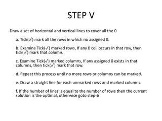 STEP V
Draw a set of horizontal and vertical lines to cover all the 0
a. Tick(✓) mark all the rows in which no assigned 0.
b. Examine Tick(✓) marked rows, If any 0 cell occurs in that row, then
tick(✓) mark that column.
c. Examine Tick(✓) marked columns, If any assigned 0 exists in that
columns, then tick(✓) mark that row.
d. Repeat this process until no more rows or columns can be marked.
e. Draw a straight line for each unmarked rows and marked columns.
f. If the number of lines is equal to the number of rows then the current
solution is the optimal, otherwise goto step-6
 
