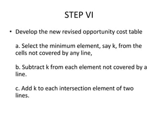 STEP VI
• Develop the new revised opportunity cost table
a. Select the minimum element, say k, from the
cells not covered by any line,
b. Subtract k from each element not covered by a
line.
c. Add k to each intersection element of two
lines.
 
