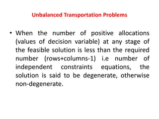 Unbalanced Transportation Problems
• When the number of positive allocations
(values of decision variable) at any stage of
the feasible solution is less than the required
number (rows+columns-1) i.e number of
independent constraints equations, the
solution is said to be degenerate, otherwise
non-degenerate.
 