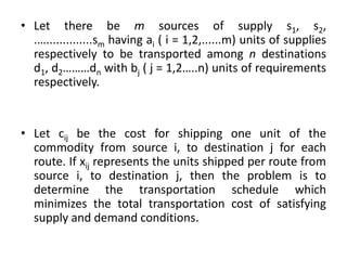 • Let there be m sources of supply s1, s2,
.…..............sm having ai ( i = 1,2,......m) units of supplies
respectively to be transported among n destinations
d1, d2………dn with bj ( j = 1,2…..n) units of requirements
respectively.
• Let cij be the cost for shipping one unit of the
commodity from source i, to destination j for each
route. If xij represents the units shipped per route from
source i, to destination j, then the problem is to
determine the transportation schedule which
minimizes the total transportation cost of satisfying
supply and demand conditions.
 