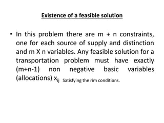 Existence of a feasible solution
• In this problem there are m + n constraints,
one for each source of supply and distinction
and m X n variables. Any feasible solution for a
transportation problem must have exactly
(m+n-1) non negative basic variables
(allocations) xij Satisfying the rim conditions.
 