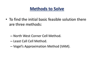 Methods to Solve
• To find the initial basic feasible solution there
are three methods:
– North West Corner Cell Method.
– Least Call Cell Method.
– Vogel’s Approximation Method (VAM).
 