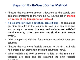 Steps for North-West Corner Method
• Allocate the maximum amount allowable by the supply and
demand constraints to the variable X11 (i.e. the cell in the top
left corner of the transportation tableau).
• If a column (or row) is satisfied, cross it out. The remaining
decision variables in that column (or row) are non-basic and
are set equal to zero. If a row and column are satisfied
simultaneously, cross only one out (it does not matter
which).
• Adjust supply and demand for the non-crossed out rows and
columns.
• Allocate the maximum feasible amount to the first available
non-crossed out element in the next column (or row).
• When exactly one row or column is left, all the remaining
variables are basic and are assigned the only feasible
 