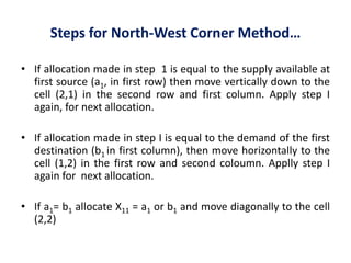 Steps for North-West Corner Method…
• If allocation made in step 1 is equal to the supply available at
first source (a1, in first row) then move vertically down to the
cell (2,1) in the second row and first column. Apply step I
again, for next allocation.
• If allocation made in step I is equal to the demand of the first
destination (b1 in first column), then move horizontally to the
cell (1,2) in the first row and second coloumn. Applly step I
again for next allocation.
• If a1= b1 allocate X11 = a1 or b1 and move diagonally to the cell
(2,2)
 