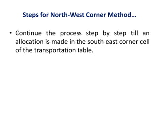 Steps for North-West Corner Method…
• Continue the process step by step till an
allocation is made in the south east corner cell
of the transportation table.
 