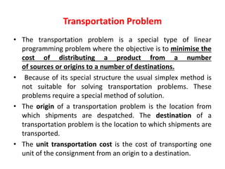 Transportation Problem
• The transportation problem is a special type of linear
programming problem where the objective is to minimise the
cost of distributing a product from a number
of sources or origins to a number of destinations.
• Because of its special structure the usual simplex method is
not suitable for solving transportation problems. These
problems require a special method of solution.
• The origin of a transportation problem is the location from
which shipments are despatched. The destination of a
transportation problem is the location to which shipments are
transported.
• The unit transportation cost is the cost of transporting one
unit of the consignment from an origin to a destination.
 