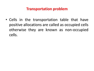 Transportation problem
• Cells in the transportation table that have
positive allocations are called as occupied cells
otherwise they are known as non-occupied
cells.
 