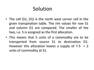 Solution
• The cell (S1, D1) is the north west corner cell in the
given transpiration table. The rim values for row S1
and column D1 are compared. The smaller of the
two, i.e. 5 is assigned as the first allocation.
• This means that 5 units of a commodity are to be
transported from source S1 to destination D1.
However this allocation leaves a supply of 7-5 = 2
units of commodity at S1.
 