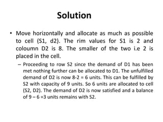 Solution
• Move horizontally and allocate as much as possible
to cell (S1, d2). The rim values for S1 is 2 and
coloumn D2 is 8. The smaller of the two i.e 2 is
placed in the cell.
– Proceeding to row S2 since the demand of D1 has been
met nothing further can be allocated to D1. The unfulfilled
demand of D2 is now 8-2 = 6 units. This can be fulfilled by
S2 with capacity of 9 units. So 6 units are allocated to cell
(S2, D2). The demand of D2 is now satisfied and a balance
of 9 – 6 =3 units remains with S2.
 