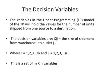 The Decision Variables
• The variables in the Linear Programming (LP) model
of the TP will hold the values for the number of units
shipped from one source to a destination.
• The decision variables are: Xij = the size of shipment
from warehouse i to outlet j ,
• Where I = 1,2,3...m and j = 1,2,3,...n .
• This is a set of m X n variables
 