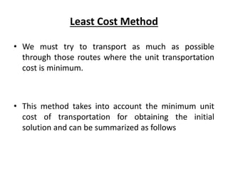 Least Cost Method
• We must try to transport as much as possible
through those routes where the unit transportation
cost is minimum.
• This method takes into account the minimum unit
cost of transportation for obtaining the initial
solution and can be summarized as follows
 