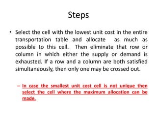 Steps
• Select the cell with the lowest unit cost in the entire
transportation table and allocate as much as
possible to this cell. Then eliminate that row or
column in which either the supply or demand is
exhausted. If a row and a column are both satisfied
simultaneously, then only one may be crossed out.
– In case the smallest unit cost cell is not unique then
select the cell where the maximum allocation can be
made.
 