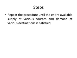Steps
• Repeat the procedure until the entire available
supply at various sources and demand at
various destinations is satisfied.
 