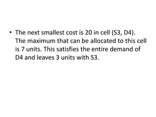• The next smallest cost is 20 in cell (S3, D4).
The maximum that can be allocated to this cell
is 7 units. This satisfies the entire demand of
D4 and leaves 3 units with S3.
 