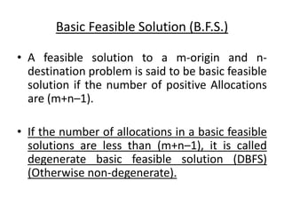 Basic Feasible Solution (B.F.S.)
• A feasible solution to a m-origin and n-
destination problem is said to be basic feasible
solution if the number of positive Allocations
are (m+n–1).
• If the number of allocations in a basic feasible
solutions are less than (m+n–1), it is called
degenerate basic feasible solution (DBFS)
(Otherwise non-degenerate).
 