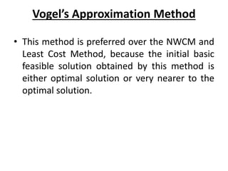Vogel’s Approximation Method
• This method is preferred over the NWCM and
Least Cost Method, because the initial basic
feasible solution obtained by this method is
either optimal solution or very nearer to the
optimal solution.
 