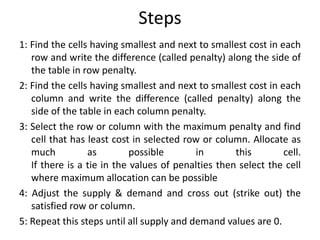 Steps
1: Find the cells having smallest and next to smallest cost in each
row and write the difference (called penalty) along the side of
the table in row penalty.
2: Find the cells having smallest and next to smallest cost in each
column and write the difference (called penalty) along the
side of the table in each column penalty.
3: Select the row or column with the maximum penalty and find
cell that has least cost in selected row or column. Allocate as
much as possible in this cell.
If there is a tie in the values of penalties then select the cell
where maximum allocation can be possible
4: Adjust the supply & demand and cross out (strike out) the
satisfied row or column.
5: Repeat this steps until all supply and demand values are 0.
 