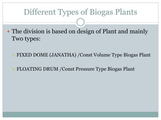 Different Types of Biogas Plants
 The division is based on design of Plant and mainly
Two types:
 FIXED DOME (JANATHA) /Const Volume Type Biogas Plant
 FLOATING DRUM /Const Pressure Type Biogas Plant
 