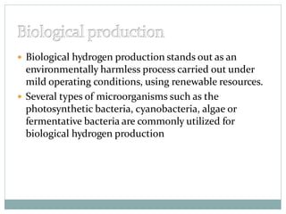  Biological hydrogen production stands out as an
environmentally harmless process carried out under
mild operating conditions, using renewable resources.
 Several types of microorganisms such as the
photosynthetic bacteria, cyanobacteria, algae or
fermentative bacteria are commonly utilized for
biological hydrogen production
 