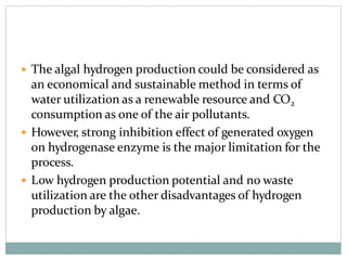  The algal hydrogen production could be considered as
an economical and sustainable method in terms of
water utilization as a renewable resource and CO2
consumption as one of the air pollutants.
 However, strong inhibition effect of generated oxygen
on hydrogenase enzyme is the major limitation for the
process.
 Low hydrogen production potential and no waste
utilization are the other disadvantages of hydrogen
production by algae.
 