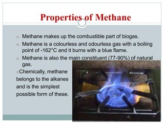 Properties of Methane
■ Methane makes up the combustible part of biogas.
■ Methane is a colourless and odourless gas with a boiling
point of -162°C and it burns with a blue flame.
■ Methane is also the main constituent (77-90%) of natural
gas.
■Chemically, methane
belongs to the alkanes
and is the simplest
possible form of these.
 