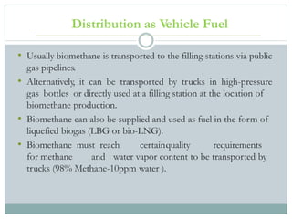 Distribution as Vehicle Fuel
• Usually biomethane is transported to the filling stations via public
gas pipelines.
• Alternatively, it can be transported by trucks in high-pressure
gas bottles or directly used at a filling station at the location of
biomethane production.
• Biomethane can also be supplied and used as fuel in the form of
liquefied biogas (LBG or bio-LNG).
• Biomethane must reach certainquality requirements
for methane and water vapor content to be transported by
trucks (98% Methane-10ppm water ).
 