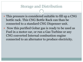 Storage and Distribution
 This pressure is considered suitable to fill up a CNG
bottle rack. This CNG Bottle Rack can than be
connected to a standard CNG Dispenser unit.
 Now this purified Gobar gas is ready to be used as
Fuel in a motor car, or run a Gas Turbine or any
CNG converted Internal combustion engine
connected to an alternator to produce electricity.
 