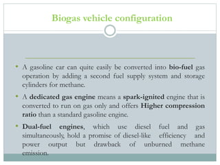 Biogas vehicle configuration
• A gasoline car can quite easily be converted into bio-fuel gas
operation by adding a second fuel supply system and storage
cylinders for methane.
• A dedicated gas engine means a spark-ignited engine that is
converted to run on gas only and offers Higher compression
ratio than a standard gasoline engine.
• Dual-fuel engines, which use diesel fuel and gas
simultaneously, hold a promise of diesel-like efficiency and
power output but drawback of unburned methane
emission.
 