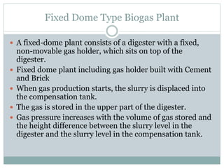 Fixed Dome Type Biogas Plant
 A fixed-dome plant consists of a digester with a fixed,
non-movable gas holder, which sits on top of the
digester.
 Fixed dome plant including gas holder built with Cement
and Brick
 When gas production starts, the slurry is displaced into
the compensation tank.
 The gas is stored in the upper part of the digester.
 Gas pressure increases with the volume of gas stored and
the height difference between the slurry level in the
digester and the slurry level in the compensation tank.
 