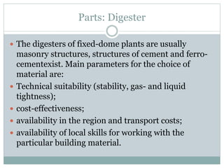 Parts: Digester
 The digesters of fixed-dome plants are usually
masonry structures, structures of cement and ferro-
cementexist. Main parameters for the choice of
material are:
 Technical suitability (stability, gas- and liquid
tightness);
 cost-effectiveness;
 availability in the region and transport costs;
 availability of local skills for working with the
particular building material.
 