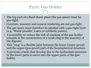 Parts: Gas Holder
 The top part of a fixed-dome plant (the gas space) must be
gas-tight.
 Concrete, masonry and cement rendering are not gas-tight.
 The gas space must therefore be painted with a gas-tight layer
(e.g. 'Water-proofer', Latex or synthetic paints).
 A possibility to reduce the risk of cracking of the gas-holder
consists in the construction of a weak-ring in the masonry of
the digester.
 This "ring" is a flexible joint between the lower (water-proof)
and the upper (gas-proof) part of the hemispherical structure.
 It prevents cracks that develop due to the hydrostatic pressure
in the lower parts to move into the upper parts of the gas-
holder.
 