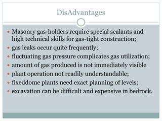 DisAdvantages
 Masonry gas-holders require special sealants and
high technical skills for gas-tight construction;
 gas leaks occur quite frequently;
 fluctuating gas pressure complicates gas utilization;
 amount of gas produced is not immediately visible
 plant operation not readily understandable;
 fixeddome plants need exact planning of levels;
 excavation can be difficult and expensive in bedrock.
 