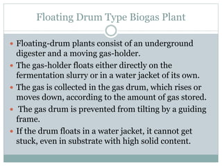 Floating Drum Type Biogas Plant
 Floating-drum plants consist of an underground
digester and a moving gas-holder.
 The gas-holder floats either directly on the
fermentation slurry or in a water jacket of its own.
 The gas is collected in the gas drum, which rises or
moves down, according to the amount of gas stored.
 The gas drum is prevented from tilting by a guiding
frame.
 If the drum floats in a water jacket, it cannot get
stuck, even in substrate with high solid content.
 