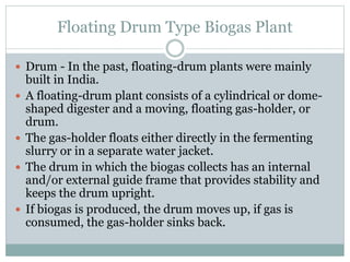 Floating Drum Type Biogas Plant
 Drum - In the past, floating-drum plants were mainly
built in India.
 A floating-drum plant consists of a cylindrical or dome-
shaped digester and a moving, floating gas-holder, or
drum.
 The gas-holder floats either directly in the fermenting
slurry or in a separate water jacket.
 The drum in which the biogas collects has an internal
and/or external guide frame that provides stability and
keeps the drum upright.
 If biogas is produced, the drum moves up, if gas is
consumed, the gas-holder sinks back.
 