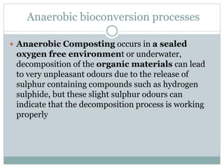Anaerobic bioconversion processes
 Anaerobic Composting occurs in a sealed
oxygen free environment or underwater,
decomposition of the organic materials can lead
to very unpleasant odours due to the release of
sulphur containing compounds such as hydrogen
sulphide, but these slight sulphur odours can
indicate that the decomposition process is working
properly
 