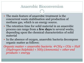 Anaerobic Bioconversion
 The main feature of anaerobic treatment is the
concurrent waste stabilisation and production of
methane gas, which is an energy source.
 The retention time for solid material in an anaerobic
process can range from a few days to several weeks,
depending upon the chemical characteristics of solid
material
 In the absence of oxygen, anaerobic bacteria decompose
organic matter as follows:
Organic matter + anaerobic bacteria  CH4 + CO2 + H2S
(Hydrogen Sulphide) + NH3 (Ammonia) + other end
products + energy
 