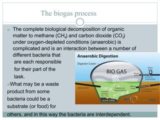 The biogas process
■ The complete biological decomposition of organic
matter to methane (CH4) and carbon dioxide (CO2)
under oxygen-depleted conditions (anaerobic) is
complicated and is an interaction between a number of
different bacteria that
are each responsible
for their part of the
task.
■What may be a waste
product from some
bacteria could be a
substrate (or food) for
others, and in this way the bacteria are interdependent.
 
