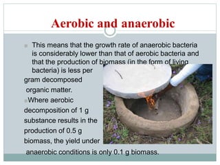 Aerobic and anaerobic
■ This means that the growth rate of anaerobic bacteria
is considerably lower than that of aerobic bacteria and
that the production of biomass (in the form of living
bacteria) is less per
gram decomposed
organic matter.
■Where aerobic
decomposition of 1 g
substance results in the
production of 0.5 g
biomass, the yield under
anaerobic conditions is only 0.1 g biomass.
 