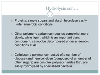 Hydrolysis con…
■ Proteins, simple sugars and starch hydrolyse easily
under anaerobic conditions.
■ Other polymeric carbon compounds somewhat more
slowly, while lignin, which is an important plant
component, cannot be decomposed under anaerobic
conditions at all.
■ Cellulose (a polymer composed of a number of
glucose) and hemicellulose (composed of a number of
other sugars) are complex polysaccharides that, are
easily hydrolysed by specialised bacteria.
 