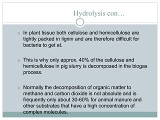 Hydrolysis con…
■ In plant tissue both cellulose and hemicellulose are
tightly packed in lignin and are therefore difficult for
bacteria to get at.
■ This is why only approx. 40% of the cellulose and
hemicellulose in pig slurry is decomposed in the biogas
process.
■ Normally the decomposition of organic matter to
methane and carbon dioxide is not absolute and is
frequently only about 30-60% for animal manure and
other substrates that have a high concentration of
complex molecules.
 