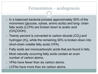 Fermentation – acidogenesis
■ In a balanced bacterial process approximately 50% of the
monomers (glucose, xylose, amino acids) and long- chain
fatty acids (LCFA) are broken down to acetic acid
(CH3COOH).
■ Twenty percent is converted to carbon dioxide (CO2) and
hydrogen (H2), while the remaining 30% is broken down into
short-chain volatile fatty acids (VFA).
■ Fatty acids are monocarboxylic acids that are found in fats.
■ Most naturally occurring fatty acids contain an even
number of carbon atoms.
■ VFAs have fewer than six carbon atoms.
■ LCFAs have more than six carbon atoms.
 