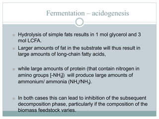 Fermentation – acidogenesis
■ Hydrolysis of simple fats results in 1 mol glycerol and 3
mol LCFA.
■ Larger amounts of fat in the substrate will thus result in
large amounts of long-chain fatty acids,
■ while large amounts of protein (that contain nitrogen in
amino groups [-NH2]) will produce large amounts of
ammonium/ ammonia (NH4
+/NH3).
■ In both cases this can lead to inhibition of the subsequent
decomposition phase, particularly if the composition of the
biomass feedstock varies.
 