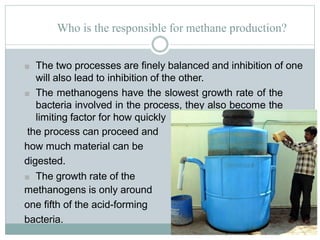 Who is the responsible for methane production?
■ The two processes are finely balanced and inhibition of one
will also lead to inhibition of the other.
■ The methanogens have the slowest growth rate of the
bacteria involved in the process, they also become the
limiting factor for how quickly
the process can proceed and
how much material can be
digested.
■ The growth rate of the
methanogens is only around
one fifth of the acid-forming
bacteria.
 